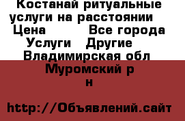 Костанай-ритуальные услуги на расстоянии. › Цена ­ 100 - Все города Услуги » Другие   . Владимирская обл.,Муромский р-н